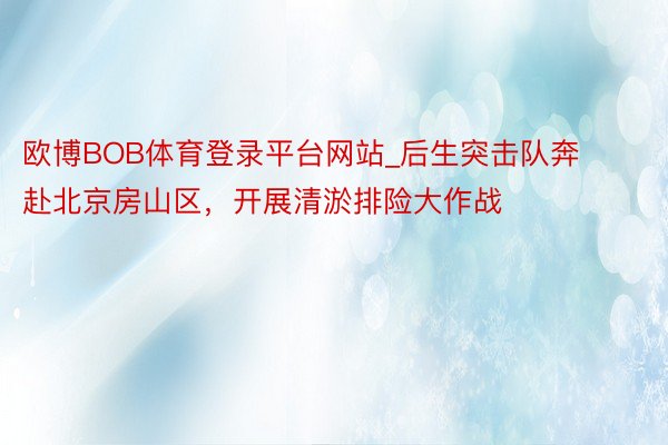 欧博BOB体育登录平台网站_后生突击队奔赴北京房山区，开展清淤排险大作战