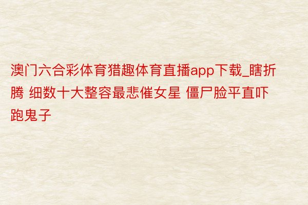 澳门六合彩体育猎趣体育直播app下载_瞎折腾 细数十大整容最悲催女星 僵尸脸平直吓跑鬼子