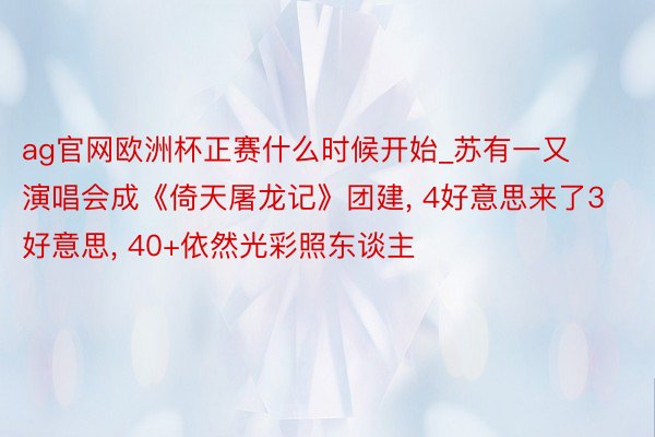 ag官网欧洲杯正赛什么时候开始_苏有一又演唱会成《倚天屠龙记》团建, 4好意思来了3好意思, 40+依然光彩照东谈主