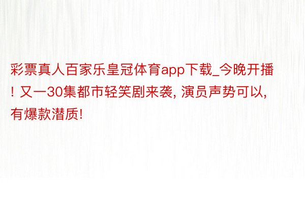 彩票真人百家乐皇冠体育app下载_今晚开播! 又一30集都市轻笑剧来袭, 演员声势可以, 有爆款潜质!