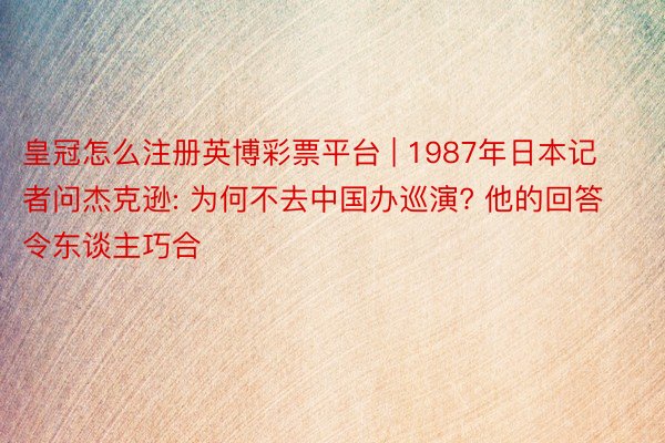 皇冠怎么注册英博彩票平台 | 1987年日本记者问杰克逊: 为何不去中国办巡演? 他的回答令东谈主巧合