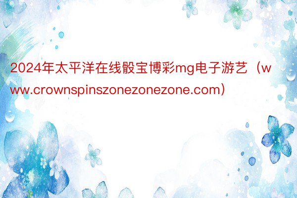 2024年太平洋在线骰宝博彩mg电子游艺（www.crownspinszonezonezone.com）