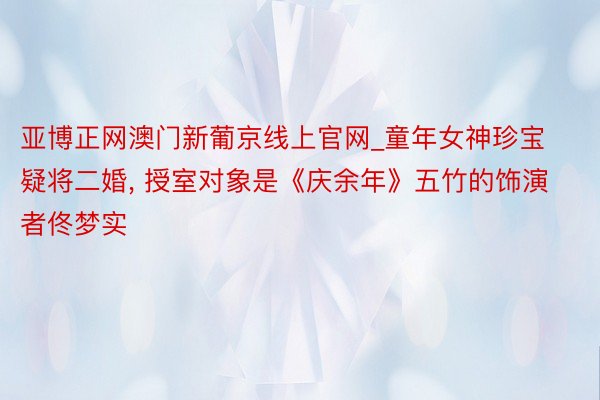 亚博正网澳门新葡京线上官网_童年女神珍宝疑将二婚, 授室对象是《庆余年》五竹的饰演者佟梦实