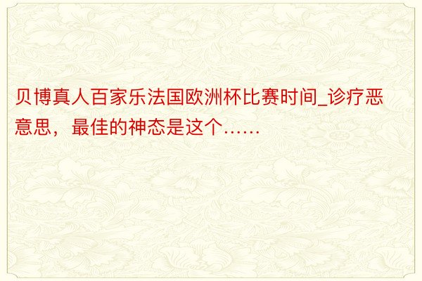 贝博真人百家乐法国欧洲杯比赛时间_诊疗恶意思，最佳的神态是这个……