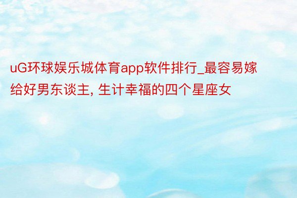 uG环球娱乐城体育app软件排行_最容易嫁给好男东谈主, 生计幸福的四个星座女