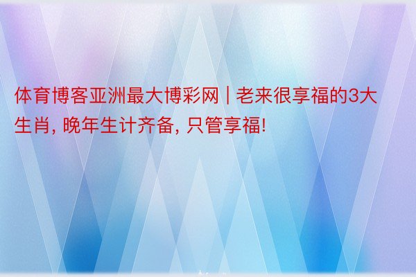 体育博客亚洲最大博彩网 | 老来很享福的3大生肖, 晚年生计齐备, 只管享福!