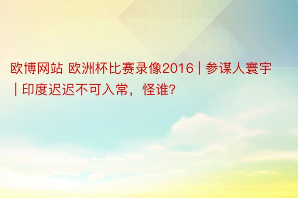 欧博网站 欧洲杯比赛录像2016 | 参谋人寰宇 | 印度迟迟不可入常，怪谁？