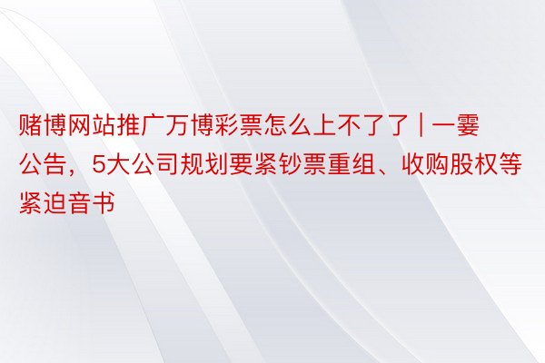 赌博网站推广万博彩票怎么上不了了 | 一霎公告，5大公司规划要紧钞票重组、收购股权等紧迫音书