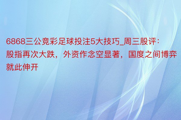 6868三公竞彩足球投注5大技巧_周三股评：股指再次大跌，外资作念空显著，国度之间博弈就此伸开