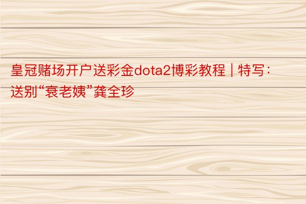 皇冠赌场开户送彩金dota2博彩教程 | 特写：送别“衰老姨”龚全珍