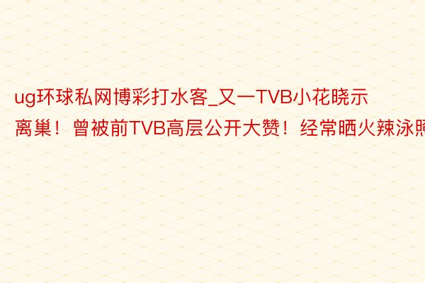 ug环球私网博彩打水客_又一TVB小花晓示离巢！曾被前TVB高层公开大赞！经常晒火辣泳照