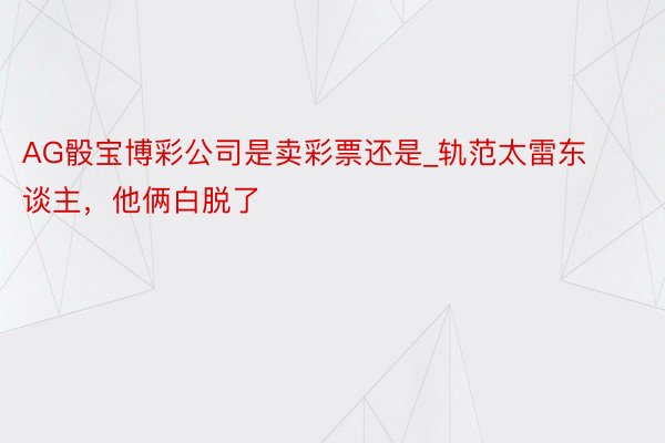 AG骰宝博彩公司是卖彩票还是_轨范太雷东谈主，他俩白脱了