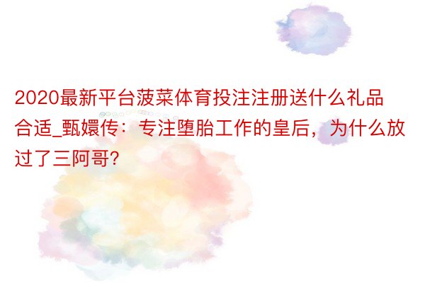 2020最新平台菠菜体育投注注册送什么礼品合适_甄嬛传：专注堕胎工作的皇后，为什么放过了三阿哥？