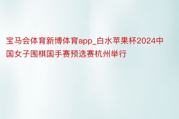 宝马会体育新博体育app_白水苹果杯2024中国女子围棋国手赛预选赛杭州举行