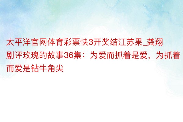 太平洋官网体育彩票快3开奖结江苏果_龚翔剧评玫瑰的故事36集：为爱而抓着是爱，为抓着而爱是钻牛角尖