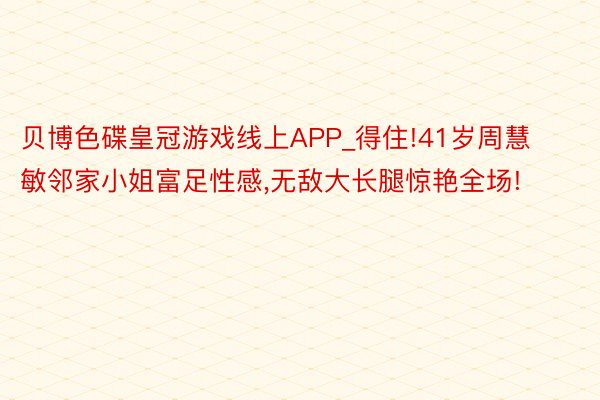 贝博色碟皇冠游戏线上APP_得住!41岁周慧敏邻家小姐富足性感,无敌大长腿惊艳全场!