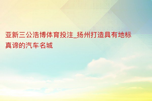 亚新三公浩博体育投注_扬州打造具有地标真谛的汽车名城