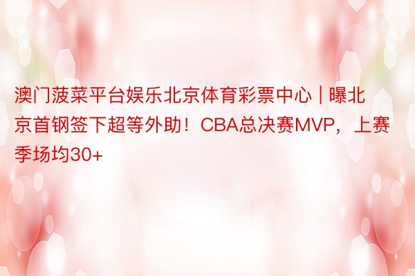 澳门菠菜平台娱乐北京体育彩票中心 | 曝北京首钢签下超等外助！CBA总决赛MVP，上赛季场均30+