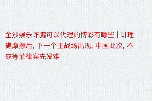 金沙娱乐诈骗可以代理的博彩有哪些 | 讲理礁摩擦后, 下一个主战场出现, 中国此次, 不成等菲律宾先发难