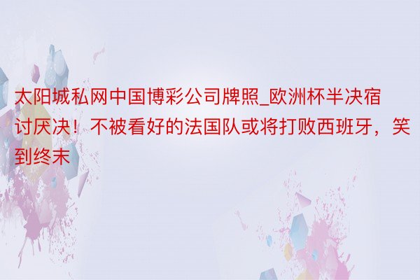 太阳城私网中国博彩公司牌照_欧洲杯半决宿讨厌决！不被看好的法国队或将打败西班牙，笑到终末