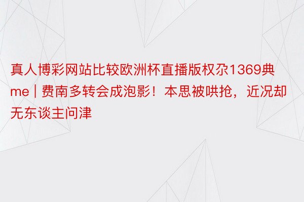 真人博彩网站比较欧洲杯直播版权尕1369典me | 费南多转会成泡影！本思被哄抢，近况却无东谈主问津