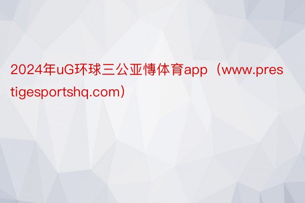 2024年uG环球三公亚慱体育app（www.prestigesportshq.com）