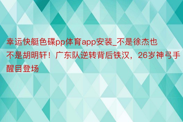 幸运快艇色碟pp体育app安装_不是徐杰也不是胡明轩！广东队逆转背后铁汉，26岁神弓手醒目登场