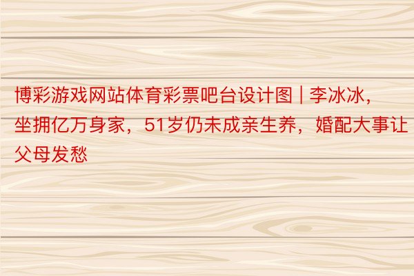 博彩游戏网站体育彩票吧台设计图 | 李冰冰，坐拥亿万身家，51岁仍未成亲生养，婚配大事让父母发愁