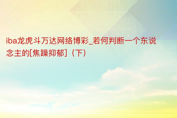 iba龙虎斗万达网络博彩_若何判断一个东说念主的[焦躁抑郁]（下）