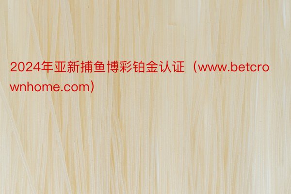 2024年亚新捕鱼博彩铂金认证（www.betcrownhome.com）