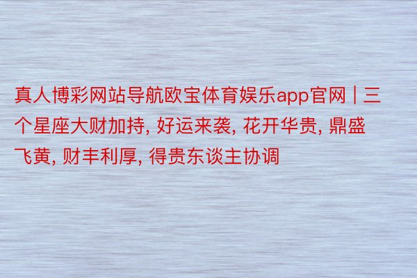 真人博彩网站导航欧宝体育娱乐app官网 | 三个星座大财加持, 好运来袭, 花开华贵, 鼎盛飞黄, 财丰利厚, 得贵东谈主协调