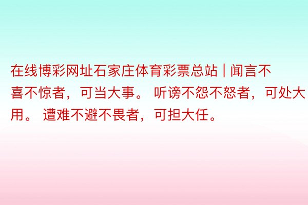 在线博彩网址石家庄体育彩票总站 | 闻言不喜不惊者，可当大事。 听谤不怨不怒者，可处大用。 遭难不避不畏者，可担大任。