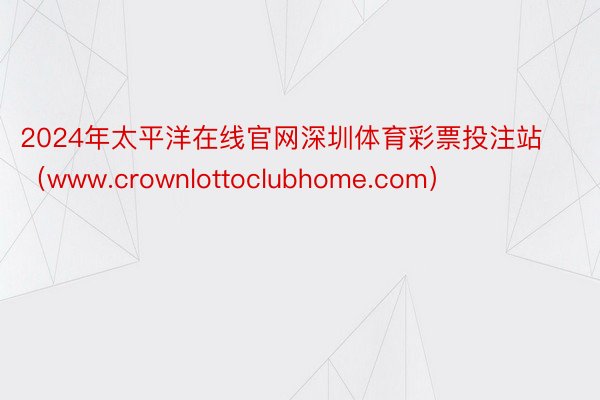 2024年太平洋在线官网深圳体育彩票投注站（www.crownlottoclubhome.com）