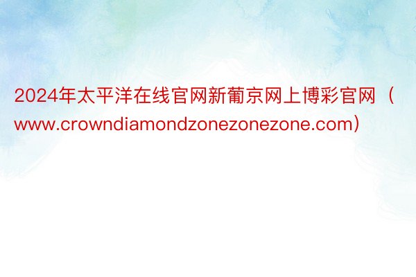 2024年太平洋在线官网新葡京网上博彩官网（www.crowndiamondzonezonezone.com）