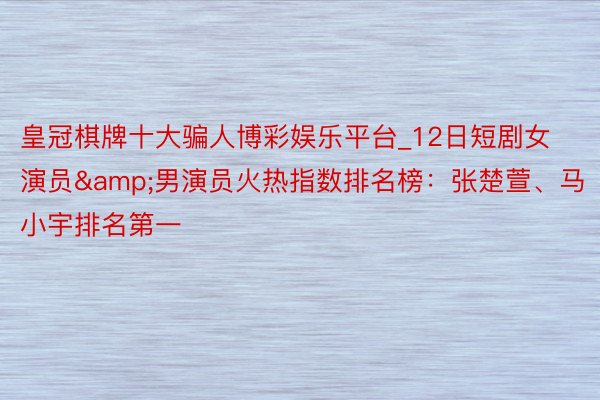 皇冠棋牌十大骗人博彩娱乐平台_12日短剧女演员&男演员火热指数排名榜：张楚萱、马小宇排名第一