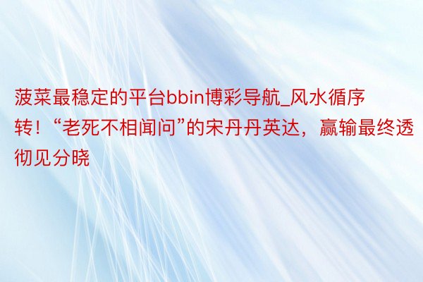 菠菜最稳定的平台bbin博彩导航_风水循序转！“老死不相闻问”的宋丹丹英达，赢输最终透彻见分晓