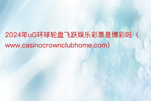 2024年uG环球轮盘飞跃娱乐彩票是博彩吗（www.casinocrownclubhome.com）