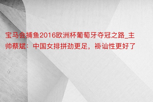 宝马会捕鱼2016欧洲杯葡萄牙夺冠之路_主帅蔡斌：中国女排拼劲更足，褂讪性更好了