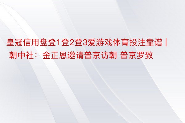 皇冠信用盘登1登2登3爱游戏体育投注靠谱 | 朝中社：金正恩邀请普京访朝 普京罗致