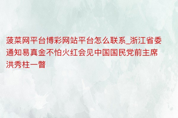 菠菜网平台博彩网站平台怎么联系_浙江省委通知易真金不怕火红会见中国国民党前主席洪秀柱一瞥