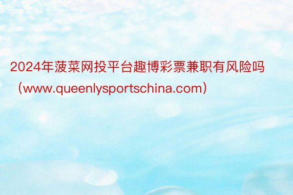 2024年菠菜网投平台趣博彩票兼职有风险吗（www.queenlysportschina.com）