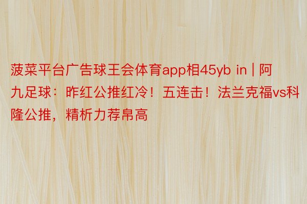 菠菜平台广告球王会体育app相45yb in | 阿九足球：昨红公推红冷！五连击！法兰克福vs科隆公推，精析力荐帛高