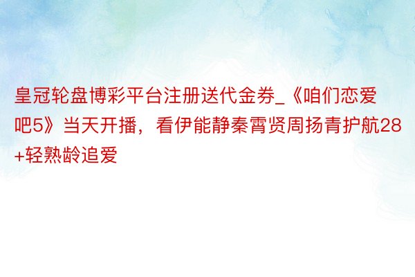 皇冠轮盘博彩平台注册送代金券_《咱们恋爱吧5》当天开播，看伊能静秦霄贤周扬青护航28+轻熟龄追爱