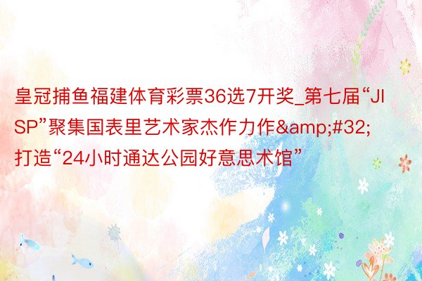 皇冠捕鱼福建体育彩票36选7开奖_第七届“JISP”聚集国表里艺术家杰作力作&#32;打造“24小时通达公园好意思术馆”