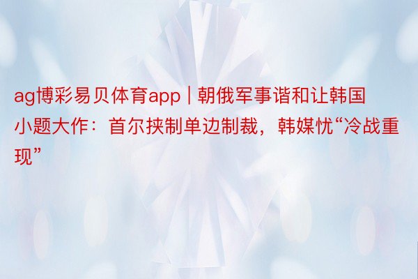 ag博彩易贝体育app | 朝俄军事谐和让韩国小题大作：首尔挟制单边制裁，韩媒忧“冷战重现”