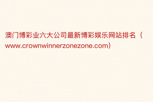 澳门博彩业六大公司最新博彩娱乐网站排名（www.crownwinnerzonezone.com）