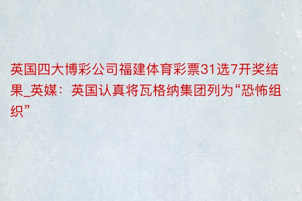 英国四大博彩公司福建体育彩票31选7开奖结果_英媒：英国认真将瓦格纳集团列为“恐怖组织”