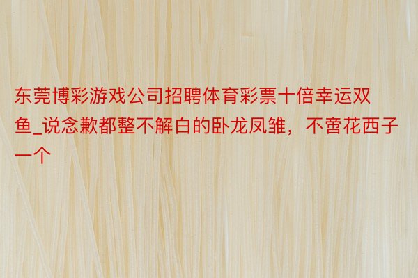 东莞博彩游戏公司招聘体育彩票十倍幸运双鱼_说念歉都整不解白的卧龙凤雏，不啻花西子一个