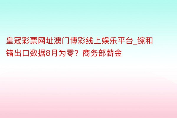 皇冠彩票网址澳门博彩线上娱乐平台_镓和锗出口数据8月为零？商务部薪金