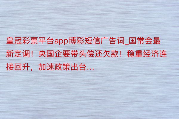 皇冠彩票平台app博彩短信广告词_国常会最新定调！央国企要带头偿还欠款！稳重经济连接回升，加速政策出台…